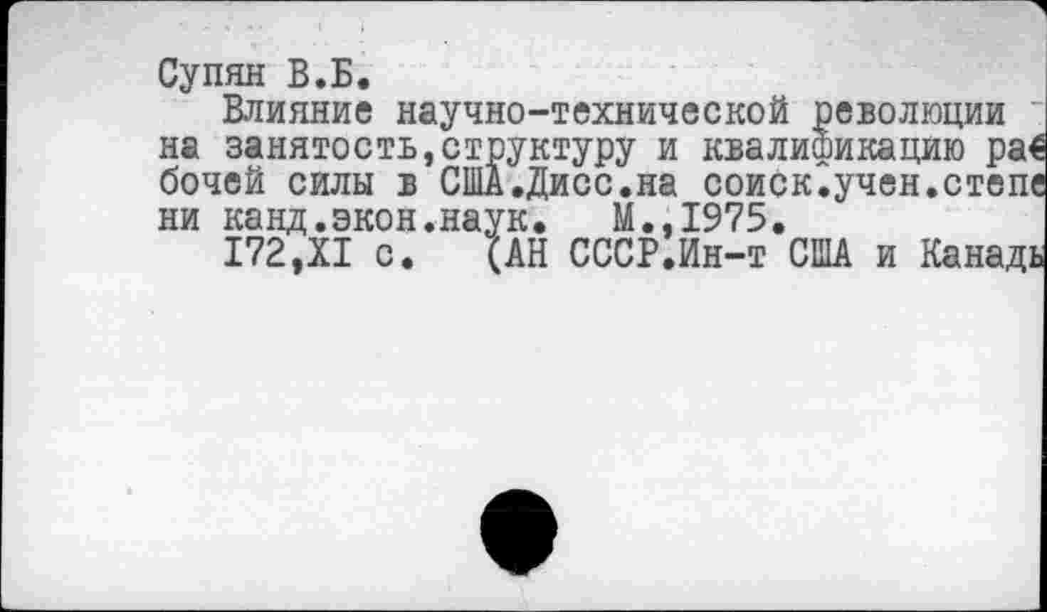 ﻿Супян В.Б.
Влияние научно-технической революции ~ на занятость,структуру и квалификацию ра€ бочей силы в США.Дисс.на соиск.учен.степе ни канд.экон.наук, М.,1975,
172,XI с. (АН СССР.Ин-т США и Канадь